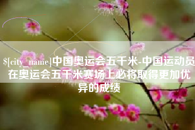 滨州中国奥运会五千米-中国运动员在奥运会五千米赛场上必将取得更加优异的成绩