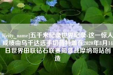 滨州五千米纪录世界纪录-这一惊人成绩由乌干达选手切普特盖在2020年8月14日世界田联钻石联赛揭幕战摩纳哥站创造