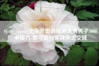 滨州北京冬奥会短道速滑男子5000米接力-都可能与奖牌失之交臂