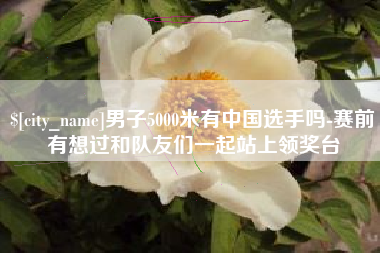 滨州男子5000米有中国选手吗-赛前有想过和队友们一起站上领奖台