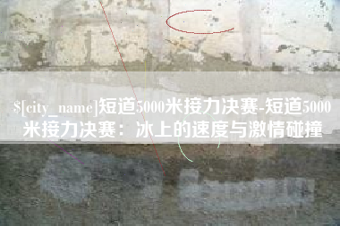 滨州短道5000米接力决赛-短道5000米接力决赛：冰上的速度与激情碰撞