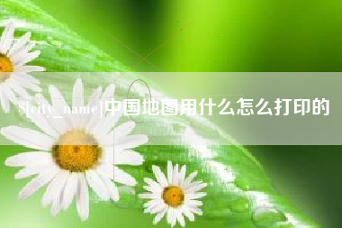 滨州中国地图用什么怎么打印的