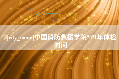 滨州中国消防救援学院2021年体检时间