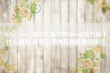 滨州滑冰比赛中的5000米接力属于什么项目-常常引发体育爱好者的探讨