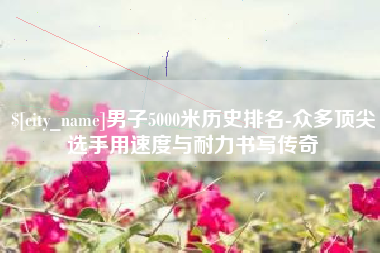 滨州男子5000米历史排名-众多顶尖选手用速度与耐力书写传奇
