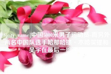 滨州中国5000米男子运动员-而另外两名中国队选手哈那哈提·木哈买提和吴宇在最后一组出场