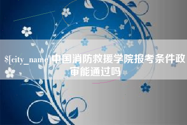 滨州中国消防救援学院报考条件政审能通过吗