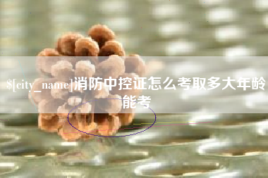 滨州消防中控证怎么考取多大年龄能考